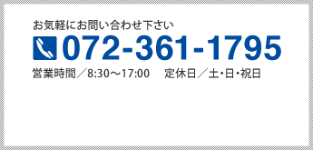 お気軽にお問い合わせ下さい 072-361-1795 営業時間／8:30～17:00 　定休日／土・日・祝日