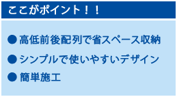 ここがポイント！高低前後配列で省スペース収納、シンプルで使いやすいデザイン、簡単施工